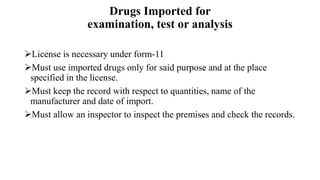 Drugs Imported for
examination, test or analysis
License is necessary under form-11
Must use imported drugs only for said purpose and at the place
specified in the license.
Must keep the record with respect to quantities, name of the
manufacturer and date of import.
Must allow an inspector to inspect the premises and check the records.
 