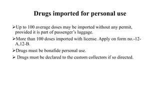 Drugs imported for personal use
Up to 100 average doses may be imported without any permit,
provided it is part of passenger’s luggage.
More than 100 doses imported with license. Apply on form no.-12-
A,12-B.
Drugs must be bonafide personal use.
 Drugs must be declared to the custom collectors if so directed.
 
