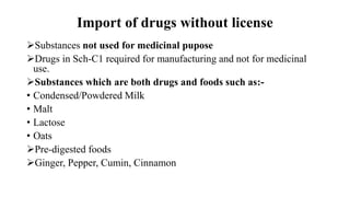 Import of drugs without license
Substances not used for medicinal pupose
Drugs in Sch-C1 required for manufacturing and not for medicinal
use.
Substances which are both drugs and foods such as:-
• Condensed/Powdered Milk
• Malt
• Lactose
• Oats
Pre-digested foods
Ginger, Pepper, Cumin, Cinnamon
 