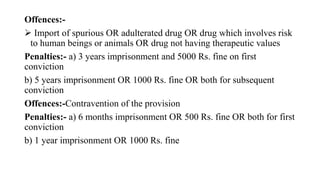 Offences:-
 Import of spurious OR adulterated drug OR drug which involves risk
to human beings or animals OR drug not having therapeutic values
Penalties:- a) 3 years imprisonment and 5000 Rs. fine on first
conviction
b) 5 years imprisonment OR 1000 Rs. fine OR both for subsequent
conviction
Offences:-Contravention of the provision
Penalties:- a) 6 months imprisonment OR 500 Rs. fine OR both for first
conviction
b) 1 year imprisonment OR 1000 Rs. fine
 