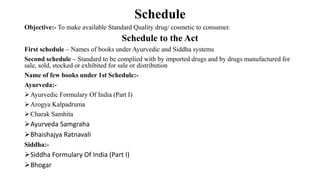 Schedule
Objective:- To make available Standard Quality drug/ cosmetic to consumer.
Schedule to the Act
First schedule – Names of books under Ayurvedic and Siddha systems
Second schedule – Standard to be complied with by imported drugs and by drugs manufactured for
sale, sold, stocked or exhibited for sale or distribution
Name of few books under 1st Schedule:-
Ayurveda:-
Ayurvedic Formulary Of India (Part I)
Arogya Kalpadruma
Charak Samhita
Ayurveda Samgraha
Bhaishajya Ratnavali
Siddha:-
Siddha Formulary Of India (Part I)
Bhogar
 