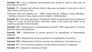 Schedule ‘H’:- List of substances (prescription) that should be sold by retail only on
prescriptions of R.M.P.
Schedule ‘J’:- Diseases and ailments which a drug may not purport to prevent or cure or
make claims to prevent or cure.
Diseases under this schedule are:- AIDS, Angina Pectoris, Diabetes, Cancer, Blindness,
Deafness, Fairness of skin, Improvement in height of children/adults
Schedule ‘K’:- The drugs specified in Schedule K shall be exempted from the provisions of
Chapter IV of the Act and the Rules made there under to the extent and subject to the
conditions specified in that Schedule.
Schedule ‘M’:- Requirements of manufacturing premises, GMP requirements of factory
premises, plants and equipments.
Schedule ‘M1’:- Requirements of factory premises for manufacture of Homeopathic
medicines
Schedule ‘M2’:- Requirements of factory premises for manufacture of cosmetics
Schedule ‘M3’:- Requirements of factory premises for manufacture of medical devices
Schedule ‘N’:- List of minimum equipment for the efficient running of a pharmacy
Schedule ‘O’:- Standard for disinfectant fluids.
 