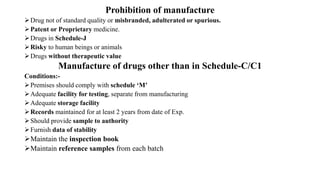 Prohibition of manufacture
Drug not of standard quality or misbranded, adulterated or spurious.
Patent or Proprietary medicine.
Drugs in Schedule-J
Risky to human beings or animals
Drugs without therapeutic value
Manufacture of drugs other than in Schedule-C/C1
Conditions:-
Premises should comply with schedule ‘M’
Adequate facility for testing, separate from manufacturing
Adequate storage facility
Records maintained for at least 2 years from date of Exp.
Should provide sample to authority
Furnish data of stability
Maintain the inspection book
Maintain reference samples from each batch
 
