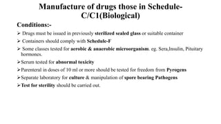 Manufacture of drugs those in Schedule-
C/C1(Biological)
Conditions:-
 Drugs must be issued in previously sterilized sealed glass or suitable container
 Containers should comply with Schedule-F
 Some classes tested for aerobic & anaerobic microorganism. eg. Sera,Insulin, Pituitary
hormones.
Serum tested for abnormal toxicity
Parenteral in doses of 10 ml or more should be tested for freedom from Pyrogens
Separate laboratory for culture & manipulation of spore bearing Pathogens
Test for sterility should be carried out.
 