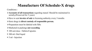 Manufacture Of Schedule-X drugs
Conditions:-
Accounts of all transactions regarding manuf. Should be maintained in
serially.(Preserved for 5 years)
Have to sent invoice of sale to licensing authority every 3 months
Store drugs in direct custody of responsible person.
Preparation must be labeled with XRx
Marketed in packings not exceeding
 100 unit dose –Tablets/Capsules
 300 ml- Oral liquid
 5 ml - Injection
 