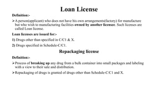 Loan License
Definition:-
A person(applicant) who does not have his own arrangements(factory) for manufacture
but who wish to manufacturing facilities owned by another licensee. Such licenses are
called Loan license.
Loan licenses are issued for:-
1) Drugs other than specified in C/C1 & X.
2) Drugs specified in Schedule-C/C1.
Repackaging license
Definition:-
Process of breaking up any drug from a bulk container into small packages and labeling
with a view to their sale and distribution.
Repackaging of drugs is granted of drugs other than Schedule-C/C1 and X.
 