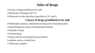 Sales of drugs
Classes of drugs prohibited to be sold
Wholesale of biological (C/C1)
Wholesale of other than those specified in C/C1 and X
Classes of drugs prohibited to be sold
Misbranded, spurious, adulterated and drugs not of standard quality
Patent/Proprietary drugs with undisclosed formula
Schedule-J drugs
Expired drugs.
Drugs used for consumption by government
schemes such as, Armed force.
 Physician’s samples
 
