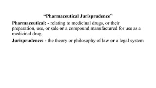 “Pharmaceutical Jurisprudence”
Pharmaceutical: - relating to medicinal drugs, or their
preparation, use, or sale or a compound manufactured for use as a
medicinal drug.
Jurisprudence: - the theory or philosophy of law or a legal system
 