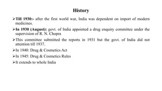 History
Till 1930:- after the first world war, India was dependent on import of modern
medicines.
In 1930 (August): govt. of India appointed a drug enquiry committee under the
supervision of R. N. Chopra
This committee submitted the reports in 1931 but the govt. of India did not
attention till 1937.
In 1940: Drug & Cosmetics Act
In 1945: Drug & Cosmetics Rules
It extends to whole India
 