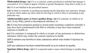 Misbranded drugs:- (a) if it is so colored, coated, powdered or polished that damage is
concealed or if it is made to appear of better or greater therapeutic value than it really is; or
(b) if it is not labelled in the prescribed manner.
(c)If its label or container or anything accompanying the drug bears any statement, designs
or device which makes any false claim for the drug or which is false or misleading in any
particular way.
Adulterated(less pure or lower quality) drug:- (a) if it consists, in whole or in
part, of any filthy, putrid or decomposed substance; or
(b) if it has been prepared, packed or stored under insanitary conditions whereby it
may have been contaminated with filth or whereby it may have been rendered
injurious to health; or
(c) if its container is composed in whole or in part, of any poisonous or deleterious
substance which may render the contents injurious to health.
(d)If it contains any harmful or toxic substances which may render it injurious to
health
(e)If any substance has been mixed therewith so as to reduce its quality.
Spurious (false) drug:- (a) if it is imported under a name which belongs to another drug;
or
 