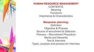 HUMAN RESOURCE MANAGEMENT
CONTENTS:
Meaning
Functions
Importance & Characteristics
Manpower planning:
Definition
Objective & Process
Source of recruitment & Selection
Process – Recruitment Procedure
Merits and Demerits
Test & Interview
Types, purpose and process for interview,
 