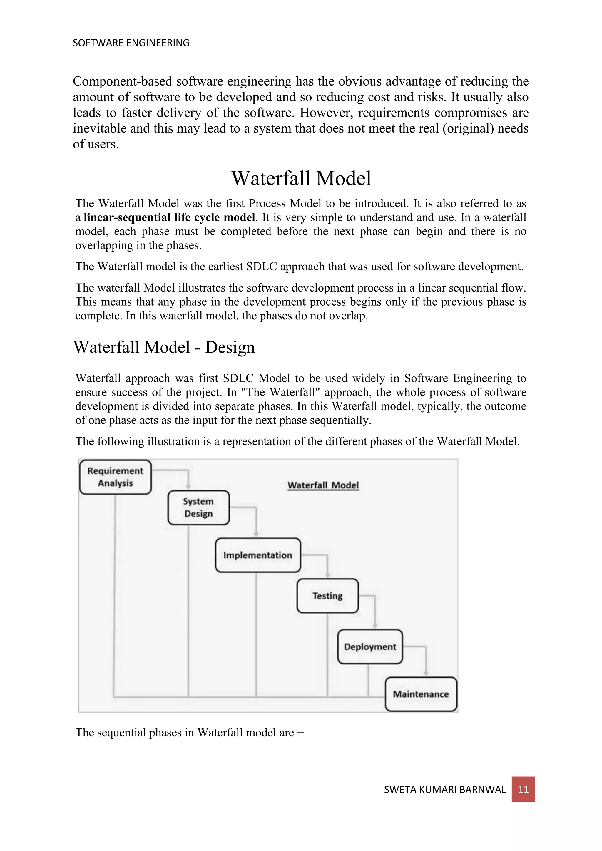 SOFTWARE ENGINEERING
SWETA KUMARI BARNWAL 11
Component-based software engineering has the obvious advantage of reducing the
amount of software to be developed and so reducing cost and risks. It usually also
leads to faster delivery of the software. However, requirements compromises are
inevitable and this may lead to a system that does not meet the real (original) needs
of users.
Waterfall Model
The Waterfall Model was the first Process Model to be introduced. It is also referred to as
a linear-sequential life cycle model. It is very simple to understand and use. In a waterfall
model, each phase must be completed before the next phase can begin and there is no
overlapping in the phases.
The Waterfall model is the earliest SDLC approach that was used for software development.
The waterfall Model illustrates the software development process in a linear sequential flow.
This means that any phase in the development process begins only if the previous phase is
complete. In this waterfall model, the phases do not overlap.
Waterfall Model - Design
Waterfall approach was first SDLC Model to be used widely in Software Engineering to
ensure success of the project. In "The Waterfall" approach, the whole process of software
development is divided into separate phases. In this Waterfall model, typically, the outcome
of one phase acts as the input for the next phase sequentially.
The following illustration is a representation of the different phases of the Waterfall Model.
The sequential phases in Waterfall model are −
 