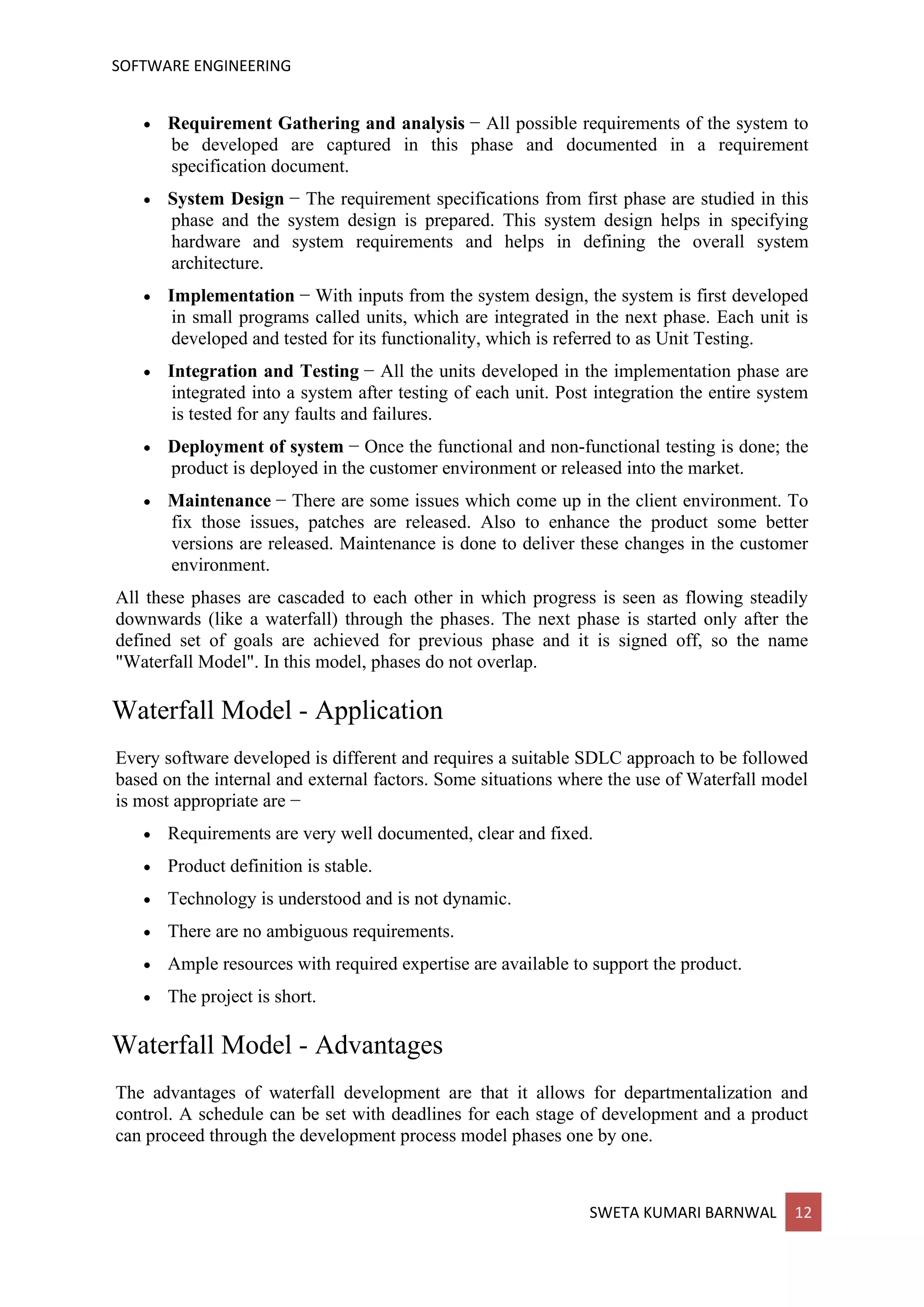 SOFTWARE ENGINEERING
SWETA KUMARI BARNWAL 12
• Requirement Gathering and analysis − All possible requirements of the system to
be developed are captured in this phase and documented in a requirement
specification document.
• System Design − The requirement specifications from first phase are studied in this
phase and the system design is prepared. This system design helps in specifying
hardware and system requirements and helps in defining the overall system
architecture.
• Implementation − With inputs from the system design, the system is first developed
in small programs called units, which are integrated in the next phase. Each unit is
developed and tested for its functionality, which is referred to as Unit Testing.
• Integration and Testing − All the units developed in the implementation phase are
integrated into a system after testing of each unit. Post integration the entire system
is tested for any faults and failures.
• Deployment of system − Once the functional and non-functional testing is done; the
product is deployed in the customer environment or released into the market.
• Maintenance − There are some issues which come up in the client environment. To
fix those issues, patches are released. Also to enhance the product some better
versions are released. Maintenance is done to deliver these changes in the customer
environment.
All these phases are cascaded to each other in which progress is seen as flowing steadily
downwards (like a waterfall) through the phases. The next phase is started only after the
defined set of goals are achieved for previous phase and it is signed off, so the name
"Waterfall Model". In this model, phases do not overlap.
Waterfall Model - Application
Every software developed is different and requires a suitable SDLC approach to be followed
based on the internal and external factors. Some situations where the use of Waterfall model
is most appropriate are −
• Requirements are very well documented, clear and fixed.
• Product definition is stable.
• Technology is understood and is not dynamic.
• There are no ambiguous requirements.
• Ample resources with required expertise are available to support the product.
• The project is short.
Waterfall Model - Advantages
The advantages of waterfall development are that it allows for departmentalization and
control. A schedule can be set with deadlines for each stage of development and a product
can proceed through the development process model phases one by one.
 
