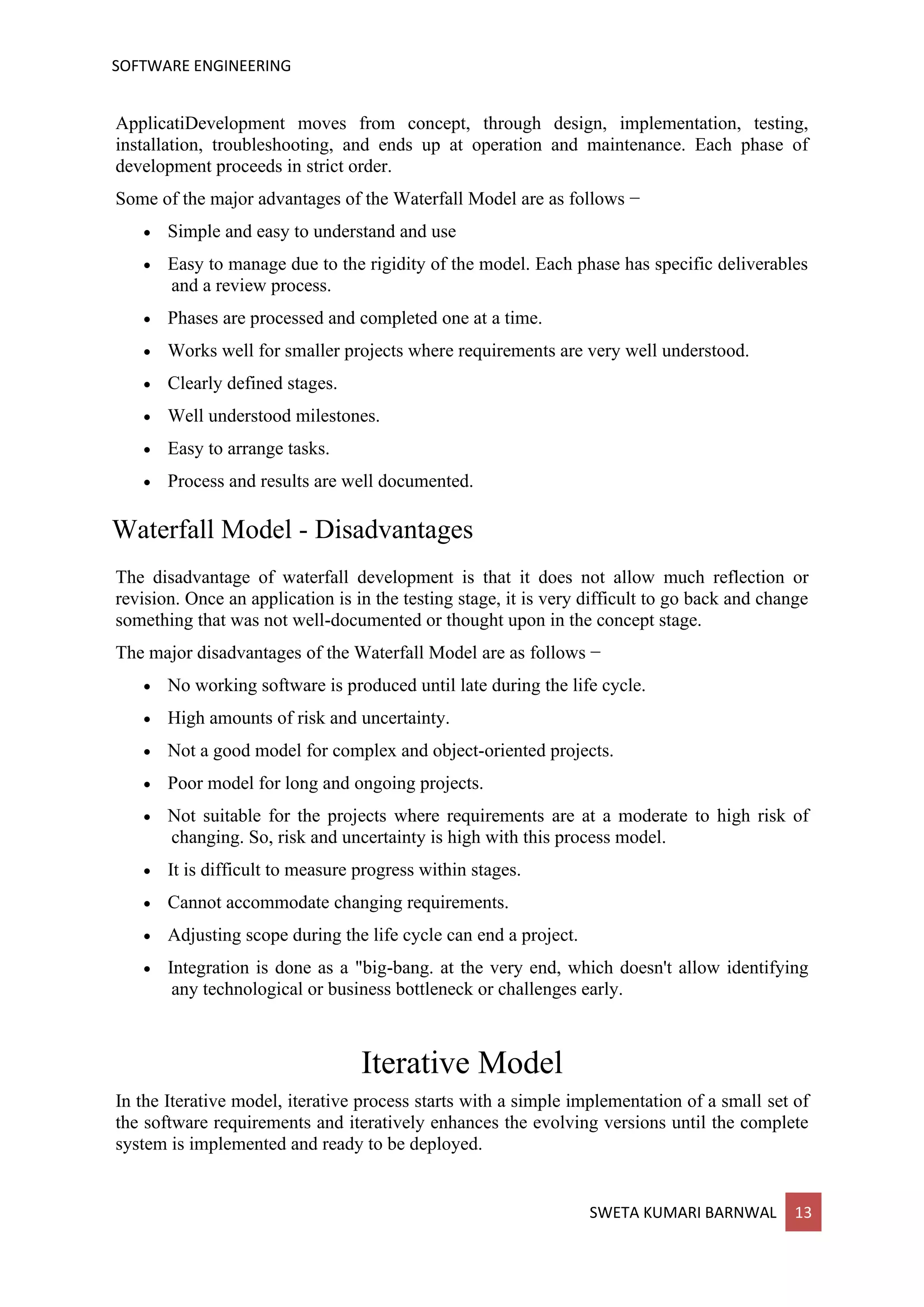 SOFTWARE ENGINEERING
SWETA KUMARI BARNWAL 13
ApplicatiDevelopment moves from concept, through design, implementation, testing,
installation, troubleshooting, and ends up at operation and maintenance. Each phase of
development proceeds in strict order.
Some of the major advantages of the Waterfall Model are as follows −
• Simple and easy to understand and use
• Easy to manage due to the rigidity of the model. Each phase has specific deliverables
and a review process.
• Phases are processed and completed one at a time.
• Works well for smaller projects where requirements are very well understood.
• Clearly defined stages.
• Well understood milestones.
• Easy to arrange tasks.
• Process and results are well documented.
Waterfall Model - Disadvantages
The disadvantage of waterfall development is that it does not allow much reflection or
revision. Once an application is in the testing stage, it is very difficult to go back and change
something that was not well-documented or thought upon in the concept stage.
The major disadvantages of the Waterfall Model are as follows −
• No working software is produced until late during the life cycle.
• High amounts of risk and uncertainty.
• Not a good model for complex and object-oriented projects.
• Poor model for long and ongoing projects.
• Not suitable for the projects where requirements are at a moderate to high risk of
changing. So, risk and uncertainty is high with this process model.
• It is difficult to measure progress within stages.
• Cannot accommodate changing requirements.
• Adjusting scope during the life cycle can end a project.
• Integration is done as a "big-bang. at the very end, which doesn't allow identifying
any technological or business bottleneck or challenges early.
Iterative Model
In the Iterative model, iterative process starts with a simple implementation of a small set of
the software requirements and iteratively enhances the evolving versions until the complete
system is implemented and ready to be deployed.
 