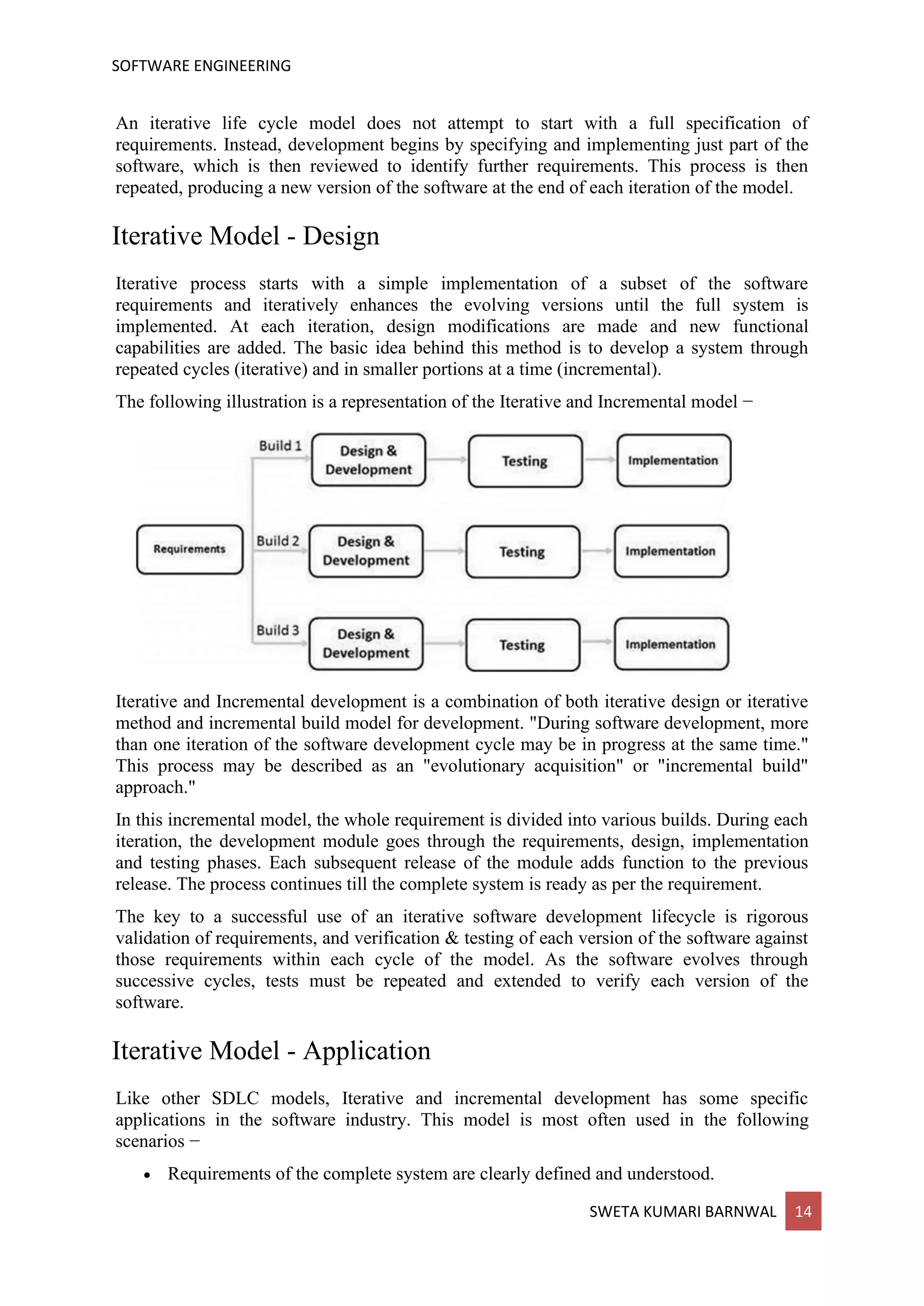 SOFTWARE ENGINEERING
SWETA KUMARI BARNWAL 14
An iterative life cycle model does not attempt to start with a full specification of
requirements. Instead, development begins by specifying and implementing just part of the
software, which is then reviewed to identify further requirements. This process is then
repeated, producing a new version of the software at the end of each iteration of the model.
Iterative Model - Design
Iterative process starts with a simple implementation of a subset of the software
requirements and iteratively enhances the evolving versions until the full system is
implemented. At each iteration, design modifications are made and new functional
capabilities are added. The basic idea behind this method is to develop a system through
repeated cycles (iterative) and in smaller portions at a time (incremental).
The following illustration is a representation of the Iterative and Incremental model −
Iterative and Incremental development is a combination of both iterative design or iterative
method and incremental build model for development. "During software development, more
than one iteration of the software development cycle may be in progress at the same time."
This process may be described as an "evolutionary acquisition" or "incremental build"
approach."
In this incremental model, the whole requirement is divided into various builds. During each
iteration, the development module goes through the requirements, design, implementation
and testing phases. Each subsequent release of the module adds function to the previous
release. The process continues till the complete system is ready as per the requirement.
The key to a successful use of an iterative software development lifecycle is rigorous
validation of requirements, and verification & testing of each version of the software against
those requirements within each cycle of the model. As the software evolves through
successive cycles, tests must be repeated and extended to verify each version of the
software.
Iterative Model - Application
Like other SDLC models, Iterative and incremental development has some specific
applications in the software industry. This model is most often used in the following
scenarios −
• Requirements of the complete system are clearly defined and understood.
 