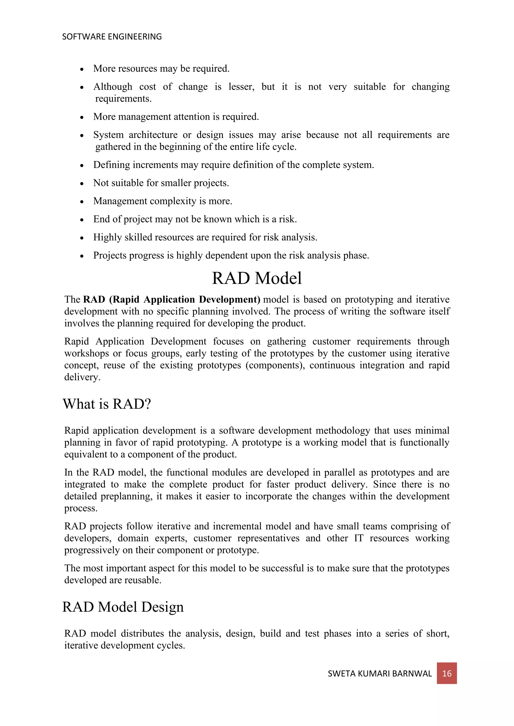 SOFTWARE ENGINEERING
SWETA KUMARI BARNWAL 16
• More resources may be required.
• Although cost of change is lesser, but it is not very suitable for changing
requirements.
• More management attention is required.
• System architecture or design issues may arise because not all requirements are
gathered in the beginning of the entire life cycle.
• Defining increments may require definition of the complete system.
• Not suitable for smaller projects.
• Management complexity is more.
• End of project may not be known which is a risk.
• Highly skilled resources are required for risk analysis.
• Projects progress is highly dependent upon the risk analysis phase.
RAD Model
The RAD (Rapid Application Development) model is based on prototyping and iterative
development with no specific planning involved. The process of writing the software itself
involves the planning required for developing the product.
Rapid Application Development focuses on gathering customer requirements through
workshops or focus groups, early testing of the prototypes by the customer using iterative
concept, reuse of the existing prototypes (components), continuous integration and rapid
delivery.
What is RAD?
Rapid application development is a software development methodology that uses minimal
planning in favor of rapid prototyping. A prototype is a working model that is functionally
equivalent to a component of the product.
In the RAD model, the functional modules are developed in parallel as prototypes and are
integrated to make the complete product for faster product delivery. Since there is no
detailed preplanning, it makes it easier to incorporate the changes within the development
process.
RAD projects follow iterative and incremental model and have small teams comprising of
developers, domain experts, customer representatives and other IT resources working
progressively on their component or prototype.
The most important aspect for this model to be successful is to make sure that the prototypes
developed are reusable.
RAD Model Design
RAD model distributes the analysis, design, build and test phases into a series of short,
iterative development cycles.
 