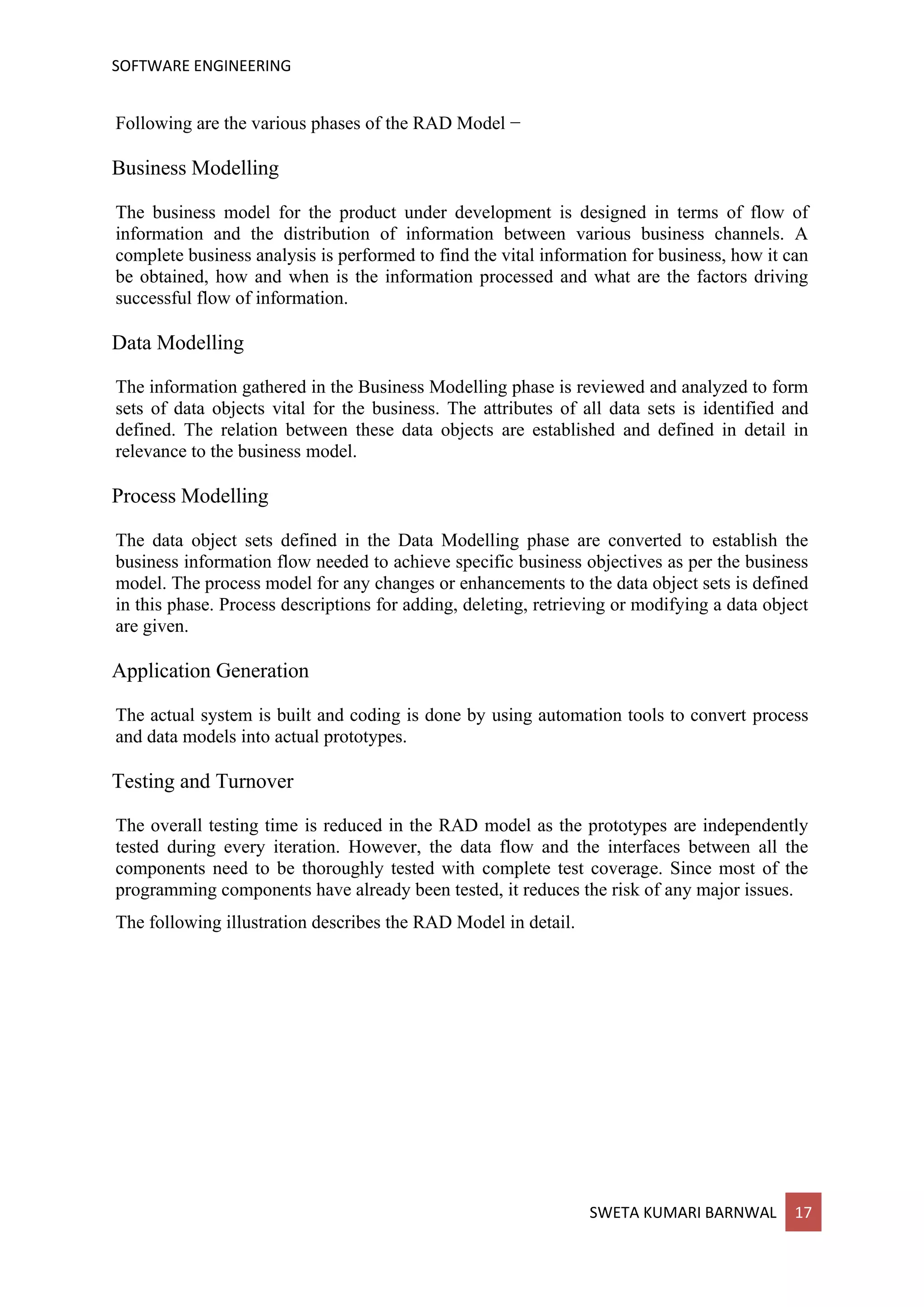 SOFTWARE ENGINEERING
SWETA KUMARI BARNWAL 17
Following are the various phases of the RAD Model −
Business Modelling
The business model for the product under development is designed in terms of flow of
information and the distribution of information between various business channels. A
complete business analysis is performed to find the vital information for business, how it can
be obtained, how and when is the information processed and what are the factors driving
successful flow of information.
Data Modelling
The information gathered in the Business Modelling phase is reviewed and analyzed to form
sets of data objects vital for the business. The attributes of all data sets is identified and
defined. The relation between these data objects are established and defined in detail in
relevance to the business model.
Process Modelling
The data object sets defined in the Data Modelling phase are converted to establish the
business information flow needed to achieve specific business objectives as per the business
model. The process model for any changes or enhancements to the data object sets is defined
in this phase. Process descriptions for adding, deleting, retrieving or modifying a data object
are given.
Application Generation
The actual system is built and coding is done by using automation tools to convert process
and data models into actual prototypes.
Testing and Turnover
The overall testing time is reduced in the RAD model as the prototypes are independently
tested during every iteration. However, the data flow and the interfaces between all the
components need to be thoroughly tested with complete test coverage. Since most of the
programming components have already been tested, it reduces the risk of any major issues.
The following illustration describes the RAD Model in detail.
 
