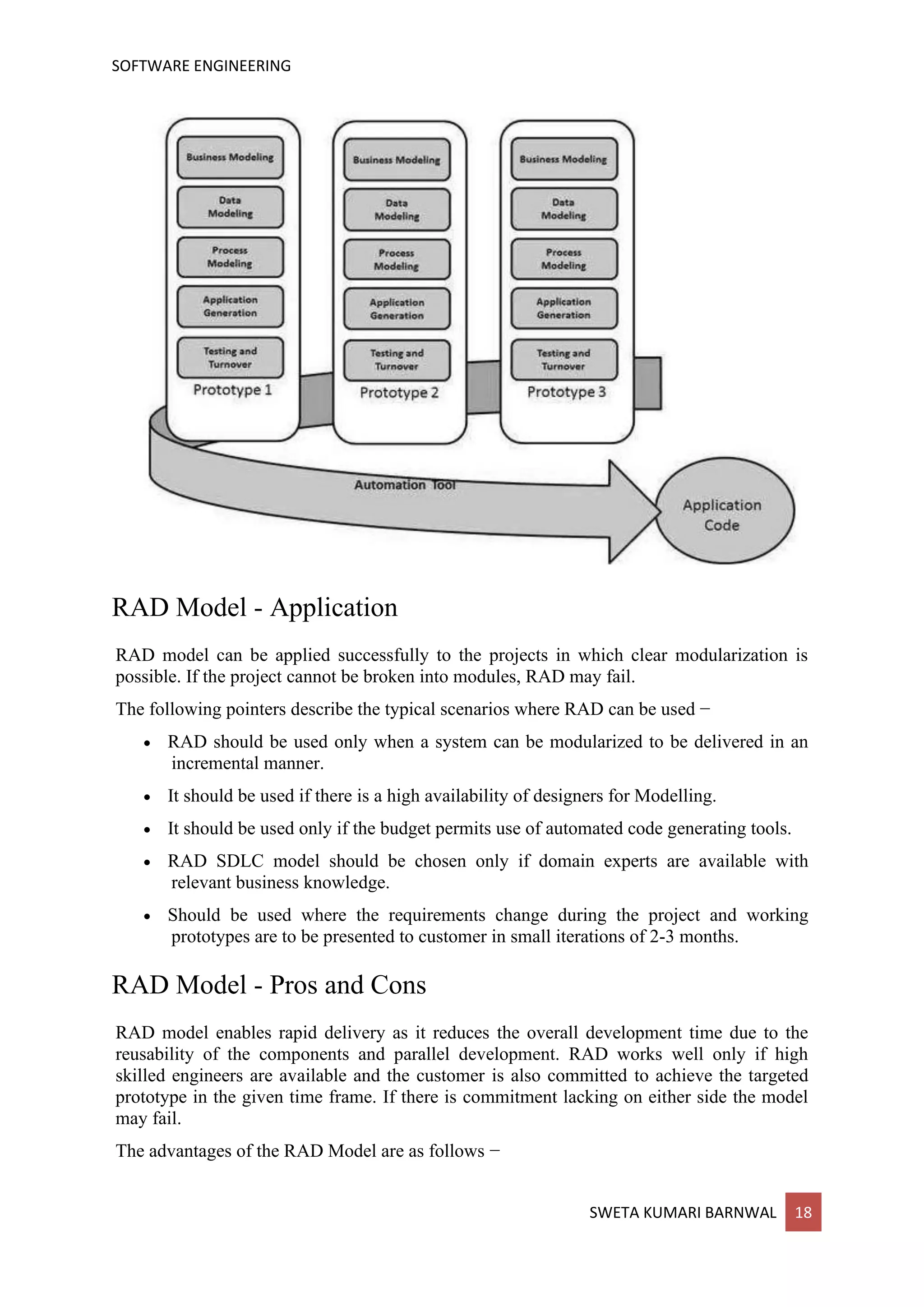 SOFTWARE ENGINEERING
SWETA KUMARI BARNWAL 18
RAD Model - Application
RAD model can be applied successfully to the projects in which clear modularization is
possible. If the project cannot be broken into modules, RAD may fail.
The following pointers describe the typical scenarios where RAD can be used −
• RAD should be used only when a system can be modularized to be delivered in an
incremental manner.
• It should be used if there is a high availability of designers for Modelling.
• It should be used only if the budget permits use of automated code generating tools.
• RAD SDLC model should be chosen only if domain experts are available with
relevant business knowledge.
• Should be used where the requirements change during the project and working
prototypes are to be presented to customer in small iterations of 2-3 months.
RAD Model - Pros and Cons
RAD model enables rapid delivery as it reduces the overall development time due to the
reusability of the components and parallel development. RAD works well only if high
skilled engineers are available and the customer is also committed to achieve the targeted
prototype in the given time frame. If there is commitment lacking on either side the model
may fail.
The advantages of the RAD Model are as follows −
 