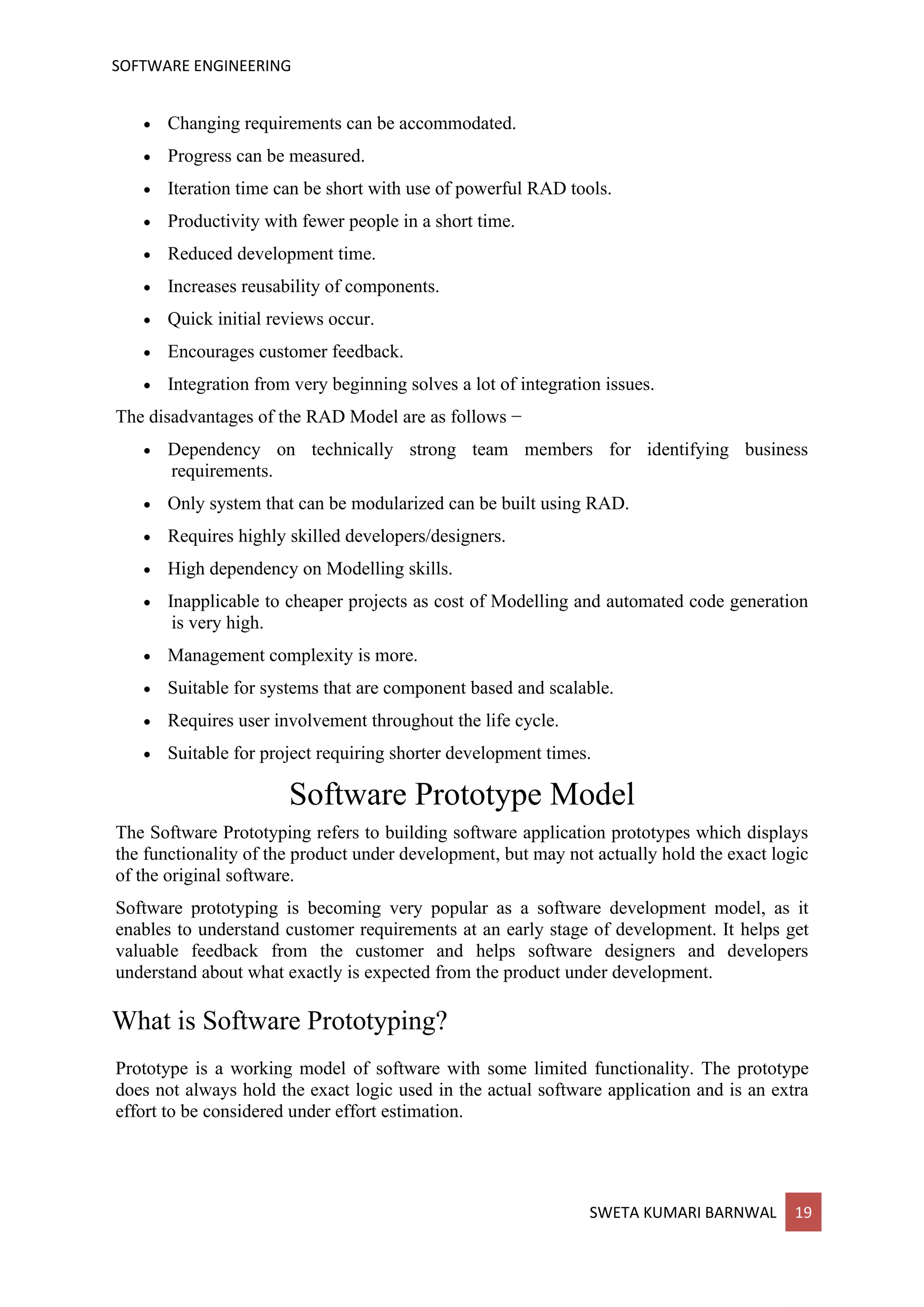 SOFTWARE ENGINEERING
SWETA KUMARI BARNWAL 19
• Changing requirements can be accommodated.
• Progress can be measured.
• Iteration time can be short with use of powerful RAD tools.
• Productivity with fewer people in a short time.
• Reduced development time.
• Increases reusability of components.
• Quick initial reviews occur.
• Encourages customer feedback.
• Integration from very beginning solves a lot of integration issues.
The disadvantages of the RAD Model are as follows −
• Dependency on technically strong team members for identifying business
requirements.
• Only system that can be modularized can be built using RAD.
• Requires highly skilled developers/designers.
• High dependency on Modelling skills.
• Inapplicable to cheaper projects as cost of Modelling and automated code generation
is very high.
• Management complexity is more.
• Suitable for systems that are component based and scalable.
• Requires user involvement throughout the life cycle.
• Suitable for project requiring shorter development times.
Software Prototype Model
The Software Prototyping refers to building software application prototypes which displays
the functionality of the product under development, but may not actually hold the exact logic
of the original software.
Software prototyping is becoming very popular as a software development model, as it
enables to understand customer requirements at an early stage of development. It helps get
valuable feedback from the customer and helps software designers and developers
understand about what exactly is expected from the product under development.
What is Software Prototyping?
Prototype is a working model of software with some limited functionality. The prototype
does not always hold the exact logic used in the actual software application and is an extra
effort to be considered under effort estimation.
 