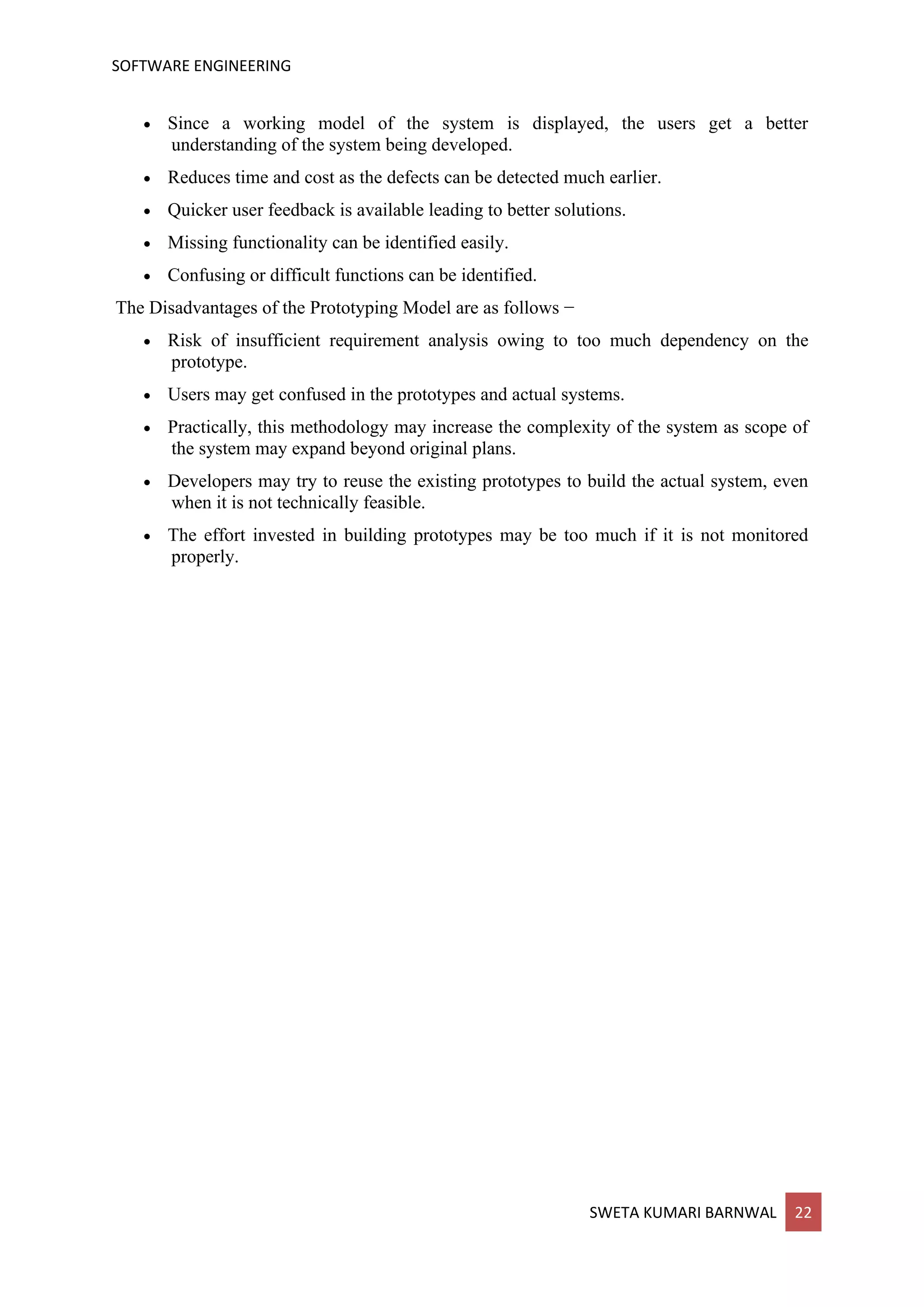 SOFTWARE ENGINEERING
SWETA KUMARI BARNWAL 22
• Since a working model of the system is displayed, the users get a better
understanding of the system being developed.
• Reduces time and cost as the defects can be detected much earlier.
• Quicker user feedback is available leading to better solutions.
• Missing functionality can be identified easily.
• Confusing or difficult functions can be identified.
The Disadvantages of the Prototyping Model are as follows −
• Risk of insufficient requirement analysis owing to too much dependency on the
prototype.
• Users may get confused in the prototypes and actual systems.
• Practically, this methodology may increase the complexity of the system as scope of
the system may expand beyond original plans.
• Developers may try to reuse the existing prototypes to build the actual system, even
when it is not technically feasible.
• The effort invested in building prototypes may be too much if it is not monitored
properly.
 