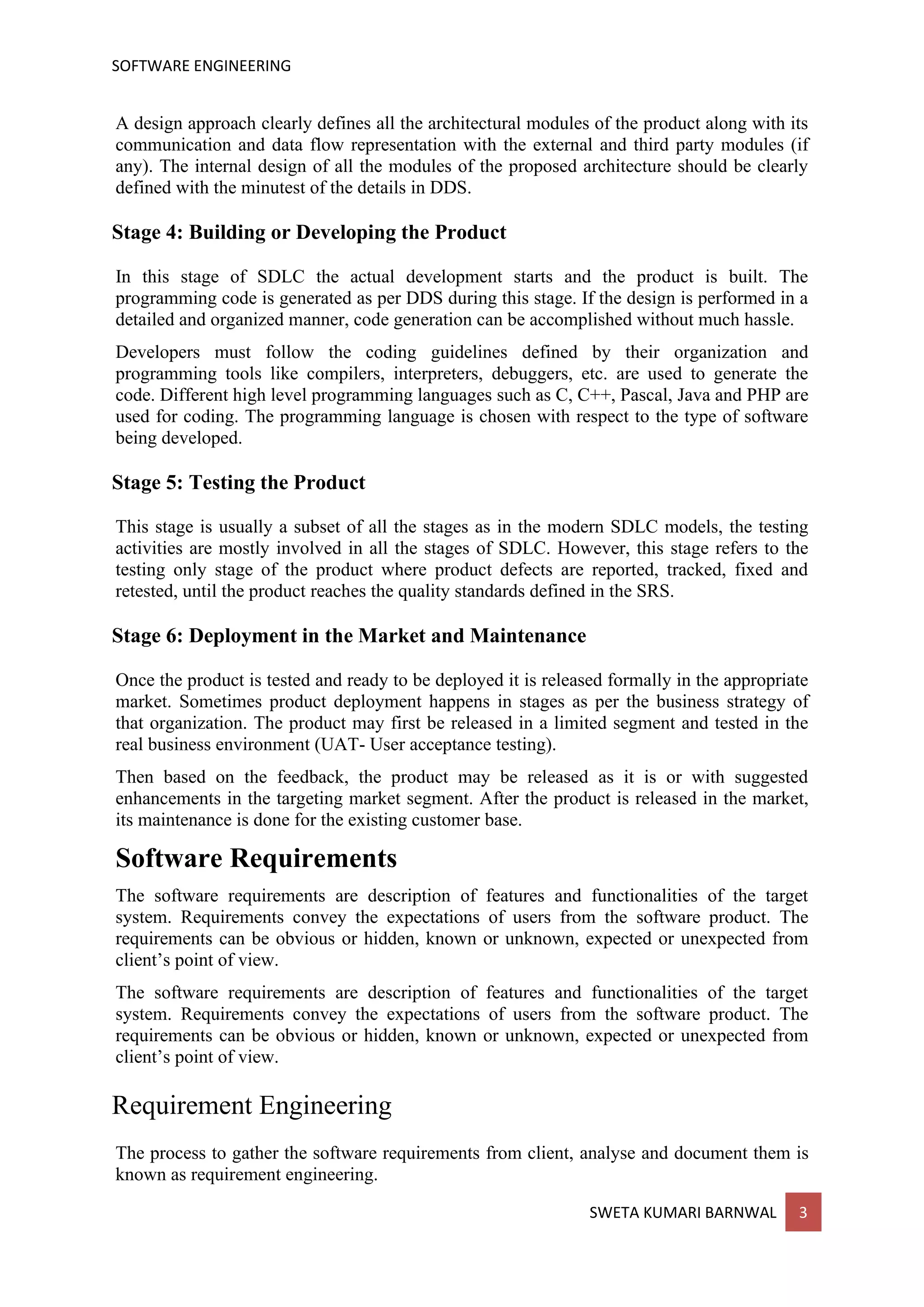 SOFTWARE ENGINEERING
SWETA KUMARI BARNWAL 3
A design approach clearly defines all the architectural modules of the product along with its
communication and data flow representation with the external and third party modules (if
any). The internal design of all the modules of the proposed architecture should be clearly
defined with the minutest of the details in DDS.
Stage 4: Building or Developing the Product
In this stage of SDLC the actual development starts and the product is built. The
programming code is generated as per DDS during this stage. If the design is performed in a
detailed and organized manner, code generation can be accomplished without much hassle.
Developers must follow the coding guidelines defined by their organization and
programming tools like compilers, interpreters, debuggers, etc. are used to generate the
code. Different high level programming languages such as C, C++, Pascal, Java and PHP are
used for coding. The programming language is chosen with respect to the type of software
being developed.
Stage 5: Testing the Product
This stage is usually a subset of all the stages as in the modern SDLC models, the testing
activities are mostly involved in all the stages of SDLC. However, this stage refers to the
testing only stage of the product where product defects are reported, tracked, fixed and
retested, until the product reaches the quality standards defined in the SRS.
Stage 6: Deployment in the Market and Maintenance
Once the product is tested and ready to be deployed it is released formally in the appropriate
market. Sometimes product deployment happens in stages as per the business strategy of
that organization. The product may first be released in a limited segment and tested in the
real business environment (UAT- User acceptance testing).
Then based on the feedback, the product may be released as it is or with suggested
enhancements in the targeting market segment. After the product is released in the market,
its maintenance is done for the existing customer base.
Software Requirements
The software requirements are description of features and functionalities of the target
system. Requirements convey the expectations of users from the software product. The
requirements can be obvious or hidden, known or unknown, expected or unexpected from
client’s point of view.
The software requirements are description of features and functionalities of the target
system. Requirements convey the expectations of users from the software product. The
requirements can be obvious or hidden, known or unknown, expected or unexpected from
client’s point of view.
Requirement Engineering
The process to gather the software requirements from client, analyse and document them is
known as requirement engineering.
 