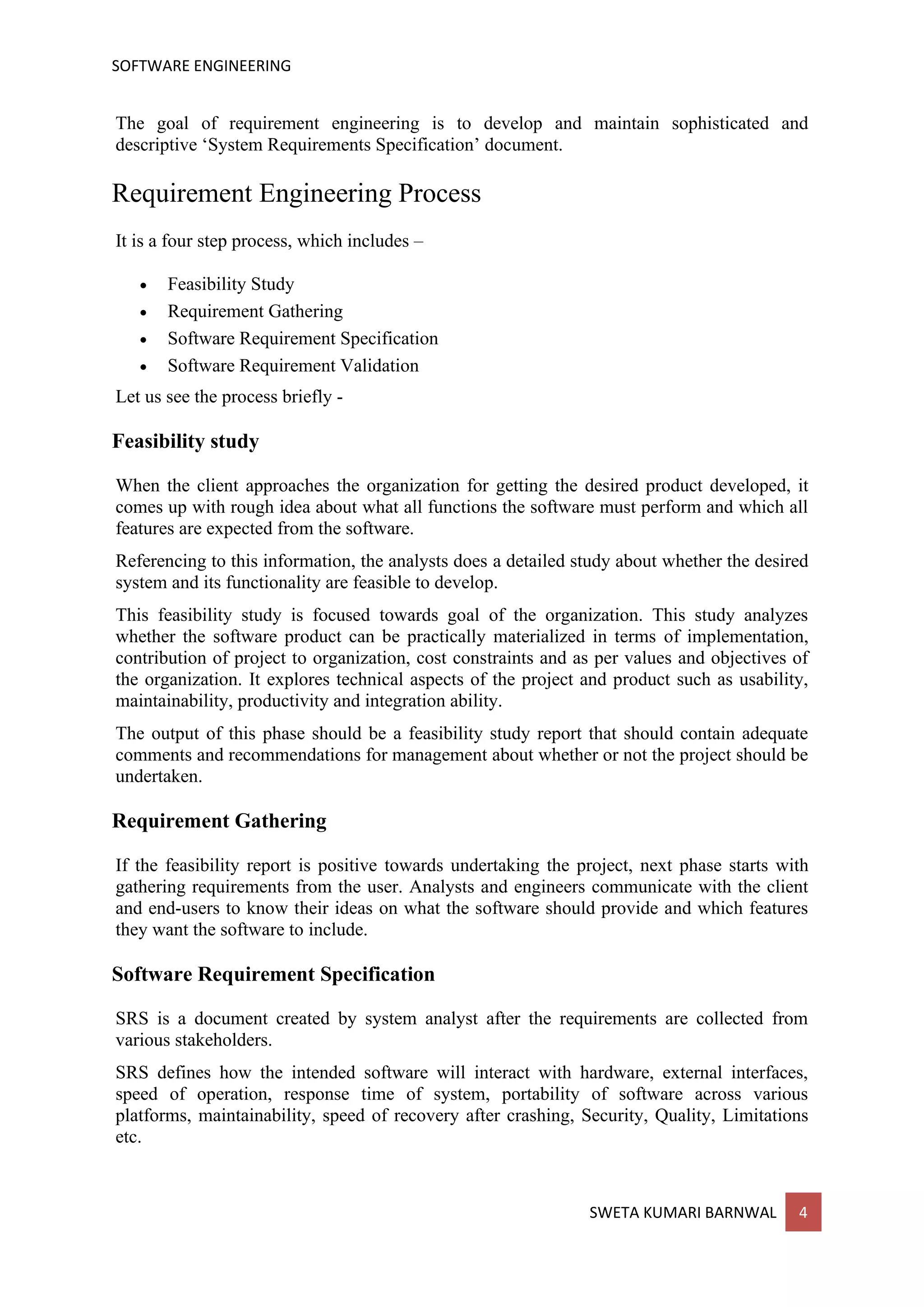 SOFTWARE ENGINEERING
SWETA KUMARI BARNWAL 4
The goal of requirement engineering is to develop and maintain sophisticated and
descriptive ‘System Requirements Specification’ document.
Requirement Engineering Process
It is a four step process, which includes –
• Feasibility Study
• Requirement Gathering
• Software Requirement Specification
• Software Requirement Validation
Let us see the process briefly -
Feasibility study
When the client approaches the organization for getting the desired product developed, it
comes up with rough idea about what all functions the software must perform and which all
features are expected from the software.
Referencing to this information, the analysts does a detailed study about whether the desired
system and its functionality are feasible to develop.
This feasibility study is focused towards goal of the organization. This study analyzes
whether the software product can be practically materialized in terms of implementation,
contribution of project to organization, cost constraints and as per values and objectives of
the organization. It explores technical aspects of the project and product such as usability,
maintainability, productivity and integration ability.
The output of this phase should be a feasibility study report that should contain adequate
comments and recommendations for management about whether or not the project should be
undertaken.
Requirement Gathering
If the feasibility report is positive towards undertaking the project, next phase starts with
gathering requirements from the user. Analysts and engineers communicate with the client
and end-users to know their ideas on what the software should provide and which features
they want the software to include.
Software Requirement Specification
SRS is a document created by system analyst after the requirements are collected from
various stakeholders.
SRS defines how the intended software will interact with hardware, external interfaces,
speed of operation, response time of system, portability of software across various
platforms, maintainability, speed of recovery after crashing, Security, Quality, Limitations
etc.
 