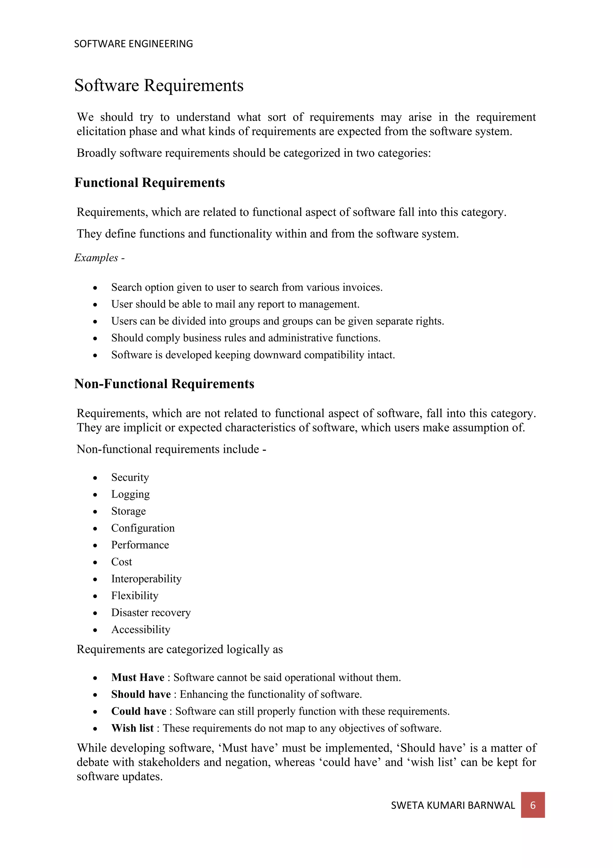 SOFTWARE ENGINEERING
SWETA KUMARI BARNWAL 6
Software Requirements
We should try to understand what sort of requirements may arise in the requirement
elicitation phase and what kinds of requirements are expected from the software system.
Broadly software requirements should be categorized in two categories:
Functional Requirements
Requirements, which are related to functional aspect of software fall into this category.
They define functions and functionality within and from the software system.
Examples -
• Search option given to user to search from various invoices.
• User should be able to mail any report to management.
• Users can be divided into groups and groups can be given separate rights.
• Should comply business rules and administrative functions.
• Software is developed keeping downward compatibility intact.
Non-Functional Requirements
Requirements, which are not related to functional aspect of software, fall into this category.
They are implicit or expected characteristics of software, which users make assumption of.
Non-functional requirements include -
• Security
• Logging
• Storage
• Configuration
• Performance
• Cost
• Interoperability
• Flexibility
• Disaster recovery
• Accessibility
Requirements are categorized logically as
• Must Have : Software cannot be said operational without them.
• Should have : Enhancing the functionality of software.
• Could have : Software can still properly function with these requirements.
• Wish list : These requirements do not map to any objectives of software.
While developing software, ‘Must have’ must be implemented, ‘Should have’ is a matter of
debate with stakeholders and negation, whereas ‘could have’ and ‘wish list’ can be kept for
software updates.
 