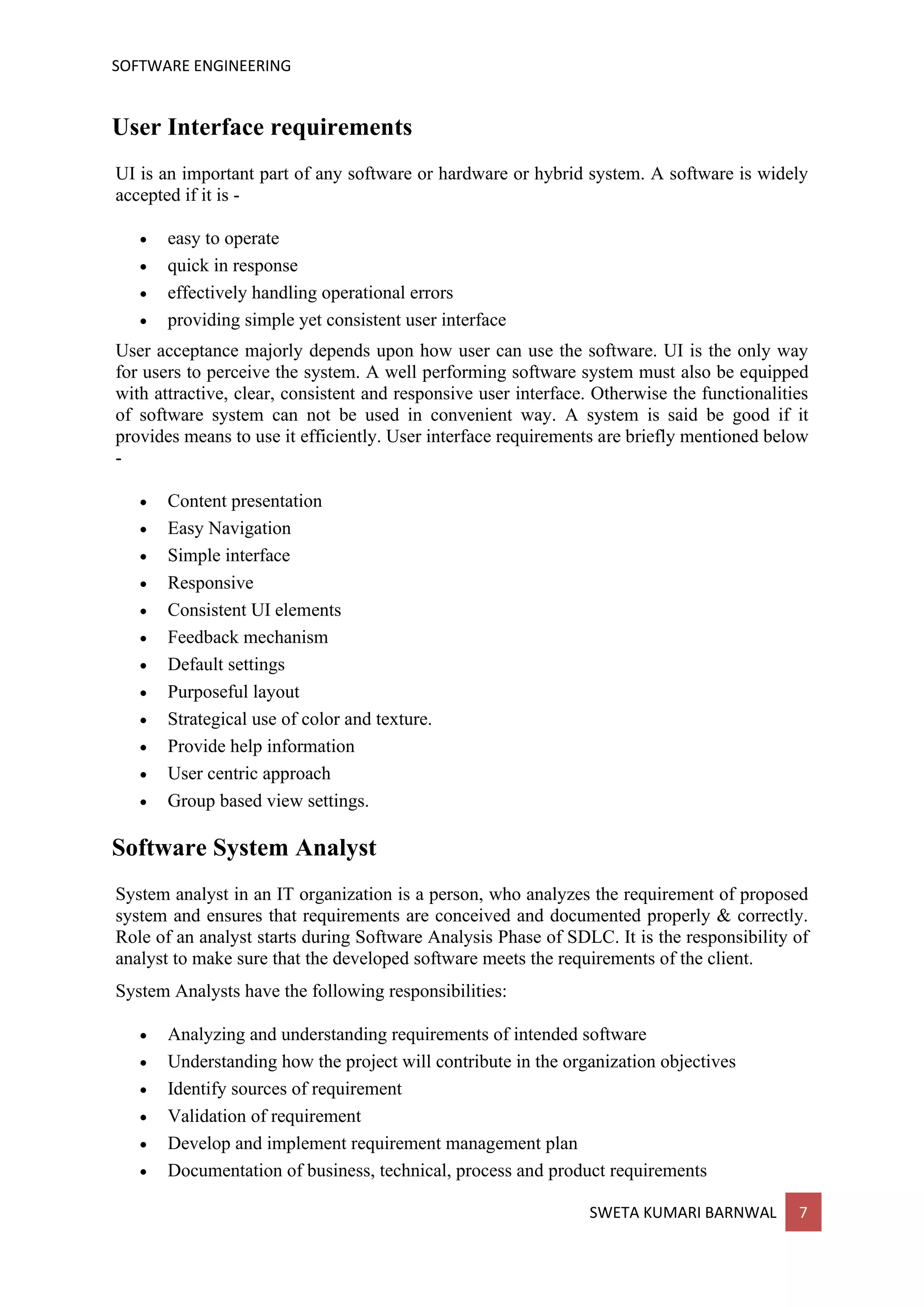 SOFTWARE ENGINEERING
SWETA KUMARI BARNWAL 7
User Interface requirements
UI is an important part of any software or hardware or hybrid system. A software is widely
accepted if it is -
• easy to operate
• quick in response
• effectively handling operational errors
• providing simple yet consistent user interface
User acceptance majorly depends upon how user can use the software. UI is the only way
for users to perceive the system. A well performing software system must also be equipped
with attractive, clear, consistent and responsive user interface. Otherwise the functionalities
of software system can not be used in convenient way. A system is said be good if it
provides means to use it efficiently. User interface requirements are briefly mentioned below
-
• Content presentation
• Easy Navigation
• Simple interface
• Responsive
• Consistent UI elements
• Feedback mechanism
• Default settings
• Purposeful layout
• Strategical use of color and texture.
• Provide help information
• User centric approach
• Group based view settings.
Software System Analyst
System analyst in an IT organization is a person, who analyzes the requirement of proposed
system and ensures that requirements are conceived and documented properly & correctly.
Role of an analyst starts during Software Analysis Phase of SDLC. It is the responsibility of
analyst to make sure that the developed software meets the requirements of the client.
System Analysts have the following responsibilities:
• Analyzing and understanding requirements of intended software
• Understanding how the project will contribute in the organization objectives
• Identify sources of requirement
• Validation of requirement
• Develop and implement requirement management plan
• Documentation of business, technical, process and product requirements
 