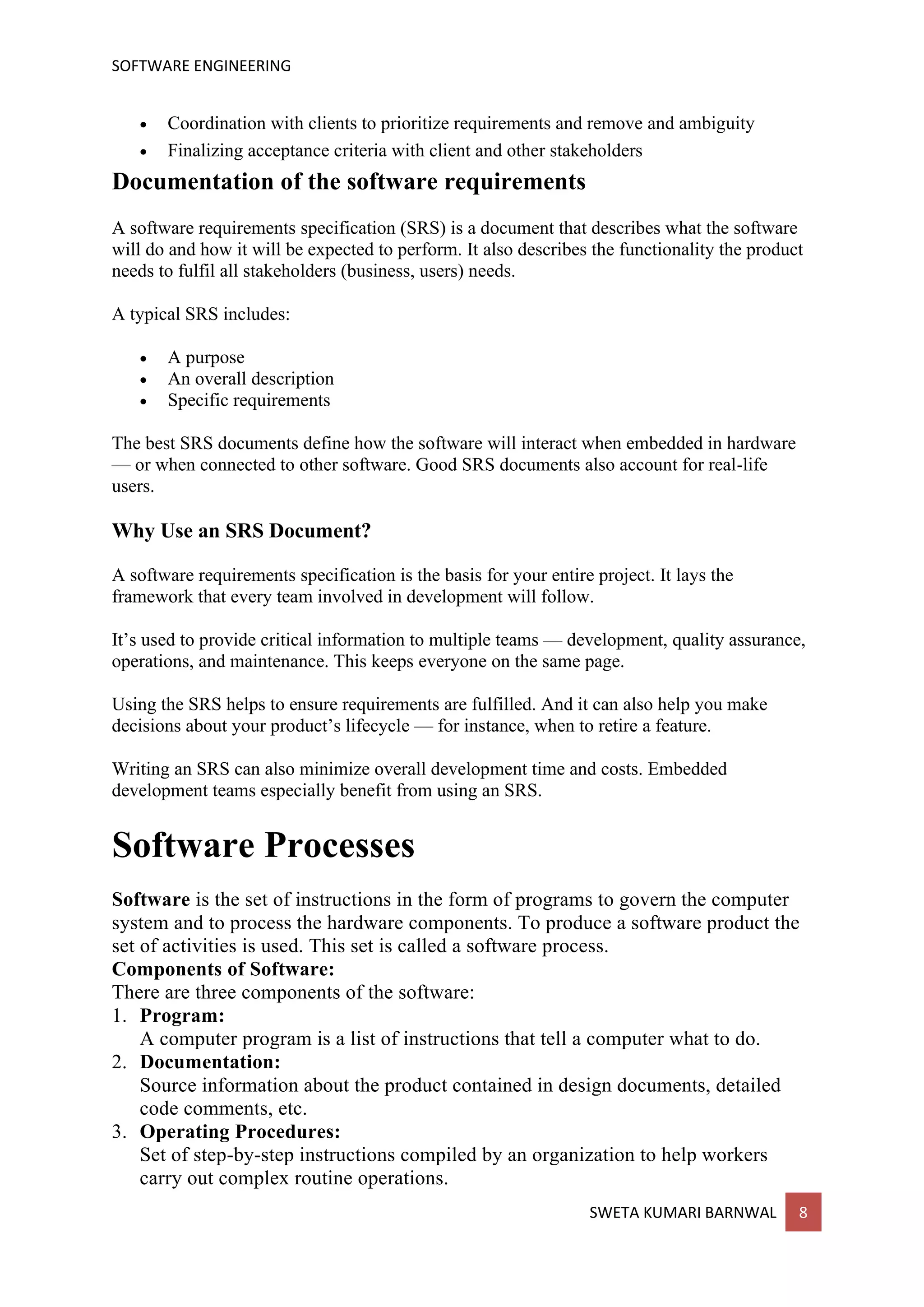SOFTWARE ENGINEERING
SWETA KUMARI BARNWAL 8
• Coordination with clients to prioritize requirements and remove and ambiguity
• Finalizing acceptance criteria with client and other stakeholders
Documentation of the software requirements
A software requirements specification (SRS) is a document that describes what the software
will do and how it will be expected to perform. It also describes the functionality the product
needs to fulfil all stakeholders (business, users) needs.
A typical SRS includes:
• A purpose
• An overall description
• Specific requirements
The best SRS documents define how the software will interact when embedded in hardware
— or when connected to other software. Good SRS documents also account for real-life
users.
Why Use an SRS Document?
A software requirements specification is the basis for your entire project. It lays the
framework that every team involved in development will follow.
It’s used to provide critical information to multiple teams — development, quality assurance,
operations, and maintenance. This keeps everyone on the same page.
Using the SRS helps to ensure requirements are fulfilled. And it can also help you make
decisions about your product’s lifecycle — for instance, when to retire a feature.
Writing an SRS can also minimize overall development time and costs. Embedded
development teams especially benefit from using an SRS.
Software Processes
Software is the set of instructions in the form of programs to govern the computer
system and to process the hardware components. To produce a software product the
set of activities is used. This set is called a software process.
Components of Software:
There are three components of the software:
1. Program:
A computer program is a list of instructions that tell a computer what to do.
2. Documentation:
Source information about the product contained in design documents, detailed
code comments, etc.
3. Operating Procedures:
Set of step-by-step instructions compiled by an organization to help workers
carry out complex routine operations.
 