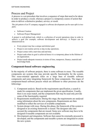 SOFTWARE ENGINEERING
SWETA KUMARI BARNWAL 10
Process and Project
A process is a set procedure that involves a sequence of steps that need to be taken
in order to produce a result, whereas a project is a temporary course of action that
aims to deliver a distinctive product, service, or result.
The job pattern of an IT company engaged in software development can be seen split in two
parts:
• Software Creation
• Software Project Management
A project is well-defined task, which is a collection of several operations done in order to
achieve a goal (for example, software development and delivery). A Project can be
characterized as:
• Every project may has a unique and distinct goal.
• Project is not routine activity or day-to-day operations.
• Project comes with a start time and end time.
• Project ends when its goal is achieved hence it is a temporary phase in the lifetime of
an organization.
• Project needs adequate resources in terms of time, manpower, finance, material and
knowledge-bank.
Component-based software engineering
In the majority of software projects, there is some software to reuse. The reusable
components are systems that may provide specific functionality for the system.
This reuse-oriented approach relies on a large base of reusable software
components and some integrating framework for these components. The stages of
component-based software process which are different to other processes are the
followings:
1. Component analysis. Based on the requirements specification, a search is
made for components that can implement the given specification. Usually,
there is no exact match, and the components that may be used only provide
some of the functionality required.
2. Requirements modification. During this stage, the requirements are analysed
using information about the new components. Requirements are then
modified to reflect the services of available components.
3. System design with reuse. During this phase, the framework of the system is
designed or an existing framework is reused. The designers take into
account the components that are reused. Some new software may have to be
designed if reusable components are not available.
4. Development and integration. Software that cannot be externally procured is
developed, and the components and reusable systems are integrated to create
the new system.
 