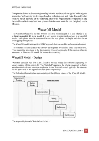 SOFTWARE ENGINEERING
SWETA KUMARI BARNWAL 11
Component-based software engineering has the obvious advantage of reducing the
amount of software to be developed and so reducing cost and risks. It usually also
leads to faster delivery of the software. However, requirements compromises are
inevitable and this may lead to a system that does not meet the real (original) needs
of users.
Waterfall Model
The Waterfall Model was the first Process Model to be introduced. It is also referred to as
a linear-sequential life cycle model. It is very simple to understand and use. In a waterfall
model, each phase must be completed before the next phase can begin and there is no
overlapping in the phases.
The Waterfall model is the earliest SDLC approach that was used for software development.
The waterfall Model illustrates the software development process in a linear sequential flow.
This means that any phase in the development process begins only if the previous phase is
complete. In this waterfall model, the phases do not overlap.
Waterfall Model - Design
Waterfall approach was first SDLC Model to be used widely in Software Engineering to
ensure success of the project. In "The Waterfall" approach, the whole process of software
development is divided into separate phases. In this Waterfall model, typically, the outcome
of one phase acts as the input for the next phase sequentially.
The following illustration is a representation of the different phases of the Waterfall Model.
The sequential phases in Waterfall model are −
 