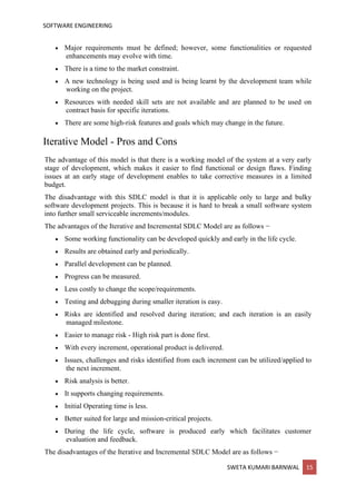 SOFTWARE ENGINEERING
SWETA KUMARI BARNWAL 15
• Major requirements must be defined; however, some functionalities or requested
enhancements may evolve with time.
• There is a time to the market constraint.
• A new technology is being used and is being learnt by the development team while
working on the project.
• Resources with needed skill sets are not available and are planned to be used on
contract basis for specific iterations.
• There are some high-risk features and goals which may change in the future.
Iterative Model - Pros and Cons
The advantage of this model is that there is a working model of the system at a very early
stage of development, which makes it easier to find functional or design flaws. Finding
issues at an early stage of development enables to take corrective measures in a limited
budget.
The disadvantage with this SDLC model is that it is applicable only to large and bulky
software development projects. This is because it is hard to break a small software system
into further small serviceable increments/modules.
The advantages of the Iterative and Incremental SDLC Model are as follows −
• Some working functionality can be developed quickly and early in the life cycle.
• Results are obtained early and periodically.
• Parallel development can be planned.
• Progress can be measured.
• Less costly to change the scope/requirements.
• Testing and debugging during smaller iteration is easy.
• Risks are identified and resolved during iteration; and each iteration is an easily
managed milestone.
• Easier to manage risk - High risk part is done first.
• With every increment, operational product is delivered.
• Issues, challenges and risks identified from each increment can be utilized/applied to
the next increment.
• Risk analysis is better.
• It supports changing requirements.
• Initial Operating time is less.
• Better suited for large and mission-critical projects.
• During the life cycle, software is produced early which facilitates customer
evaluation and feedback.
The disadvantages of the Iterative and Incremental SDLC Model are as follows −
 