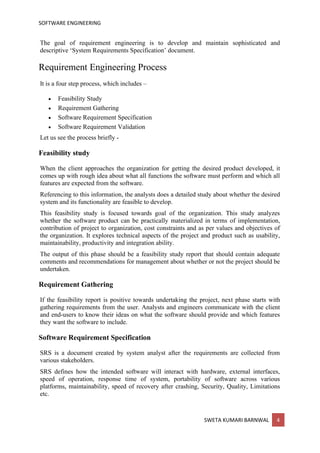 SOFTWARE ENGINEERING
SWETA KUMARI BARNWAL 4
The goal of requirement engineering is to develop and maintain sophisticated and
descriptive ‘System Requirements Specification’ document.
Requirement Engineering Process
It is a four step process, which includes –
• Feasibility Study
• Requirement Gathering
• Software Requirement Specification
• Software Requirement Validation
Let us see the process briefly -
Feasibility study
When the client approaches the organization for getting the desired product developed, it
comes up with rough idea about what all functions the software must perform and which all
features are expected from the software.
Referencing to this information, the analysts does a detailed study about whether the desired
system and its functionality are feasible to develop.
This feasibility study is focused towards goal of the organization. This study analyzes
whether the software product can be practically materialized in terms of implementation,
contribution of project to organization, cost constraints and as per values and objectives of
the organization. It explores technical aspects of the project and product such as usability,
maintainability, productivity and integration ability.
The output of this phase should be a feasibility study report that should contain adequate
comments and recommendations for management about whether or not the project should be
undertaken.
Requirement Gathering
If the feasibility report is positive towards undertaking the project, next phase starts with
gathering requirements from the user. Analysts and engineers communicate with the client
and end-users to know their ideas on what the software should provide and which features
they want the software to include.
Software Requirement Specification
SRS is a document created by system analyst after the requirements are collected from
various stakeholders.
SRS defines how the intended software will interact with hardware, external interfaces,
speed of operation, response time of system, portability of software across various
platforms, maintainability, speed of recovery after crashing, Security, Quality, Limitations
etc.
 