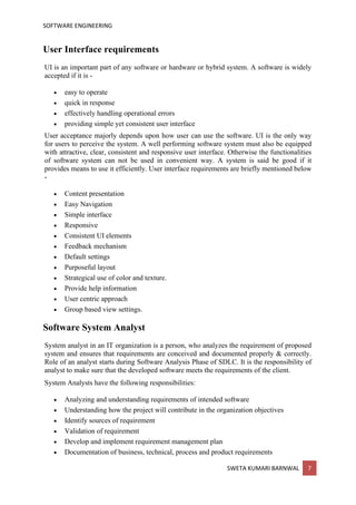 SOFTWARE ENGINEERING
SWETA KUMARI BARNWAL 7
User Interface requirements
UI is an important part of any software or hardware or hybrid system. A software is widely
accepted if it is -
• easy to operate
• quick in response
• effectively handling operational errors
• providing simple yet consistent user interface
User acceptance majorly depends upon how user can use the software. UI is the only way
for users to perceive the system. A well performing software system must also be equipped
with attractive, clear, consistent and responsive user interface. Otherwise the functionalities
of software system can not be used in convenient way. A system is said be good if it
provides means to use it efficiently. User interface requirements are briefly mentioned below
-
• Content presentation
• Easy Navigation
• Simple interface
• Responsive
• Consistent UI elements
• Feedback mechanism
• Default settings
• Purposeful layout
• Strategical use of color and texture.
• Provide help information
• User centric approach
• Group based view settings.
Software System Analyst
System analyst in an IT organization is a person, who analyzes the requirement of proposed
system and ensures that requirements are conceived and documented properly & correctly.
Role of an analyst starts during Software Analysis Phase of SDLC. It is the responsibility of
analyst to make sure that the developed software meets the requirements of the client.
System Analysts have the following responsibilities:
• Analyzing and understanding requirements of intended software
• Understanding how the project will contribute in the organization objectives
• Identify sources of requirement
• Validation of requirement
• Develop and implement requirement management plan
• Documentation of business, technical, process and product requirements
 