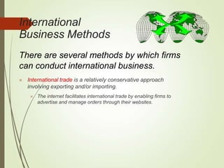 International
Business Methods
There are several methods by which firms
can conduct international business.
 International trade is a relatively conservative approach
involving exporting and/or importing.
 The internet facilitates international trade by enabling firms to
advertise and manage orders through their websites.
 