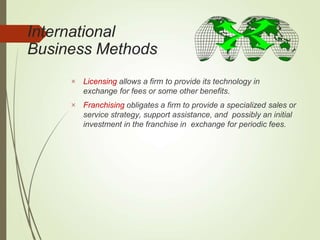 International
Business Methods


Licensing allows a firm to provide its technology in
exchange for fees or some other benefits.
Franchising obligates a firm to provide a specialized sales or
service strategy, support assistance, and possibly an initial
investment in the franchise in exchange for periodic fees.
 