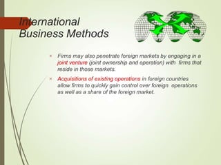 International
Business Methods


Firms may also penetrate foreign markets by engaging in a
joint venture (joint ownership and operation) with firms that
reside in those markets.
Acquisitions of existing operations in foreign countries
allow firms to quickly gain control over foreign operations
as well as a share of the foreign market.
 