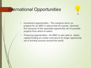 International Opportunities


Investment opportunities - The marginal return on
projects for an MNC is above that of a purely domestic
firm because of the expanded opportunity set of possible
projects from which to select.
Financing opportunities - An MNC is also able to obtain
capital funding at a lower cost due to its larger opportunity
set of funding sources around the world.
 