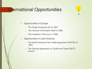 International Opportunities
 Opportunities in Europe



The Single European Act of 1987.
The removal of the Berlin Wall in 1989.
The inception of the euro in 1999.
 Opportunities in Latin America
 The North American Free Trade Agreement (NAFTA) of
1993.
 The General Agreement on Tariffs and Trade (GATT)
accord.
 