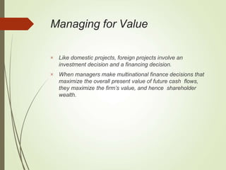 Managing for Value


Like domestic projects, foreign projects involve an
investment decision and a financing decision.
When managers make multinational finance decisions that
maximize the overall present value of future cash flows,
they maximize the firm’s value, and hence shareholder
wealth.
 
