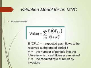 n
t

t=1 1 k
E CF$, t 
Value =
E (CF$,t ) = expected cash flows to be
received at the end of period t
n = the number of periods into the
future in which cash flows are received
k = the required rate of return by
investors
Valuation Model for an MNC
 Domestic Model
 