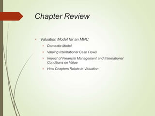 Chapter Review
 Valuation Model for an MNC




Domestic Model
Valuing International Cash Flows
Impact of Financial Management and International
Conditions on Value
How Chapters Relate to Valuation
 