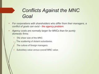 Conflicts Against the MNC
Goal


For corporations with shareholders who differ from their managers, a
conflict of goals can exist - the agency problem.
Agency costs are normally larger for MNCs than for purely
domestic firms.




The sheer size of the MNC.
The scattering of distant subsidiaries.
The culture of foreign managers.
Subsidiary value versus overall MNC value.
 