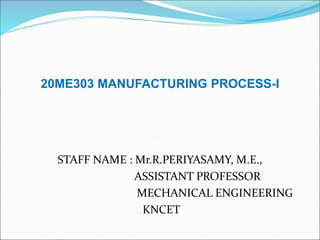 20ME303 MANUFACTURING PROCESS-I
STAFF NAME : Mr.R.PERIYASAMY, M.E.,
ASSISTANT PROFESSOR
MECHANICAL ENGINEERING
KNCET
 