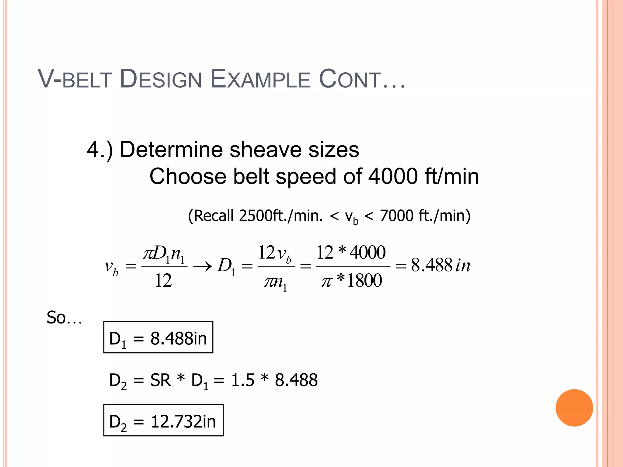 V-BELT DESIGN EXAMPLE CONT…
4.) Determine sheave sizes
Choose belt speed of 4000 ft/min
(Recall 2500ft./min. < vb < 7000 ft./min)
in
n
v
D
n
D
v b
b 488
.
8
1800
*
4000
*
12
12
12 1
1
1
1








So…
D1 = 8.488in
D2 = SR * D1 = 1.5 * 8.488
D2 = 12.732in
 