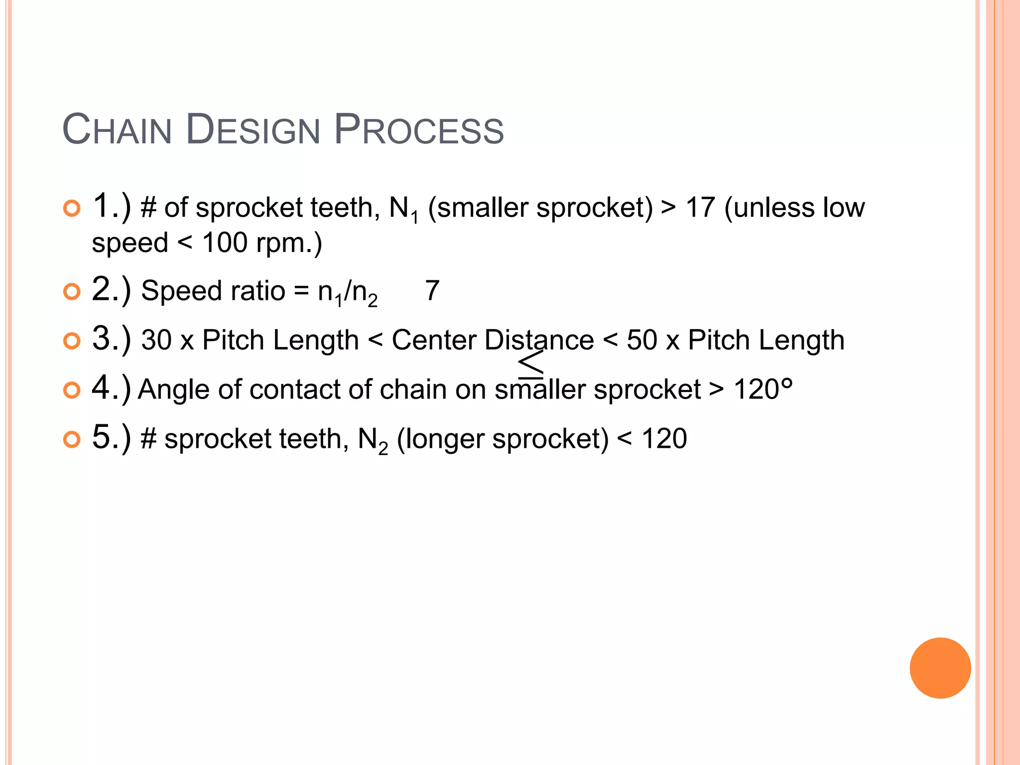 CHAIN DESIGN PROCESS
 1.) # of sprocket teeth, N1 (smaller sprocket) > 17 (unless low
speed < 100 rpm.)
 2.) Speed ratio = n1/n2 7
 3.) 30 x Pitch Length < Center Distance < 50 x Pitch Length
 4.) Angle of contact of chain on smaller sprocket > 120°
 5.) # sprocket teeth, N2 (longer sprocket) < 120

 