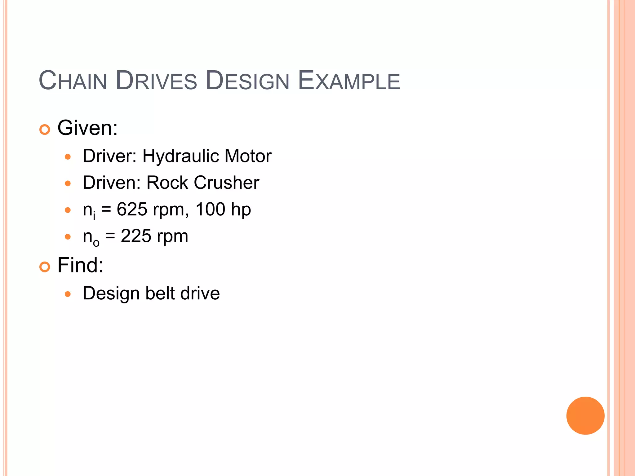 CHAIN DRIVES DESIGN EXAMPLE
 Given:
 Driver: Hydraulic Motor
 Driven: Rock Crusher
 ni = 625 rpm, 100 hp
 no = 225 rpm
 Find:
 Design belt drive
 