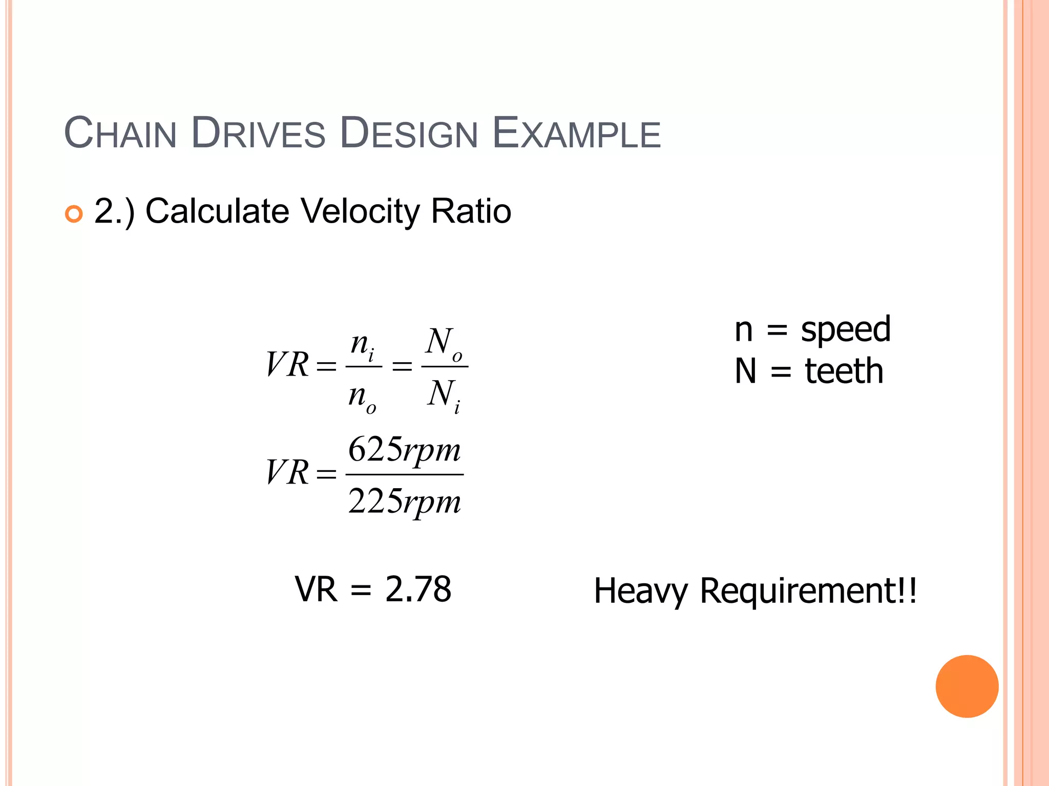 CHAIN DRIVES DESIGN EXAMPLE
 2.) Calculate Velocity Ratio
rpm
rpm
VR
N
N
n
n
VR
i
o
o
i
225
625



VR = 2.78
n = speed
N = teeth
Heavy Requirement!!
 