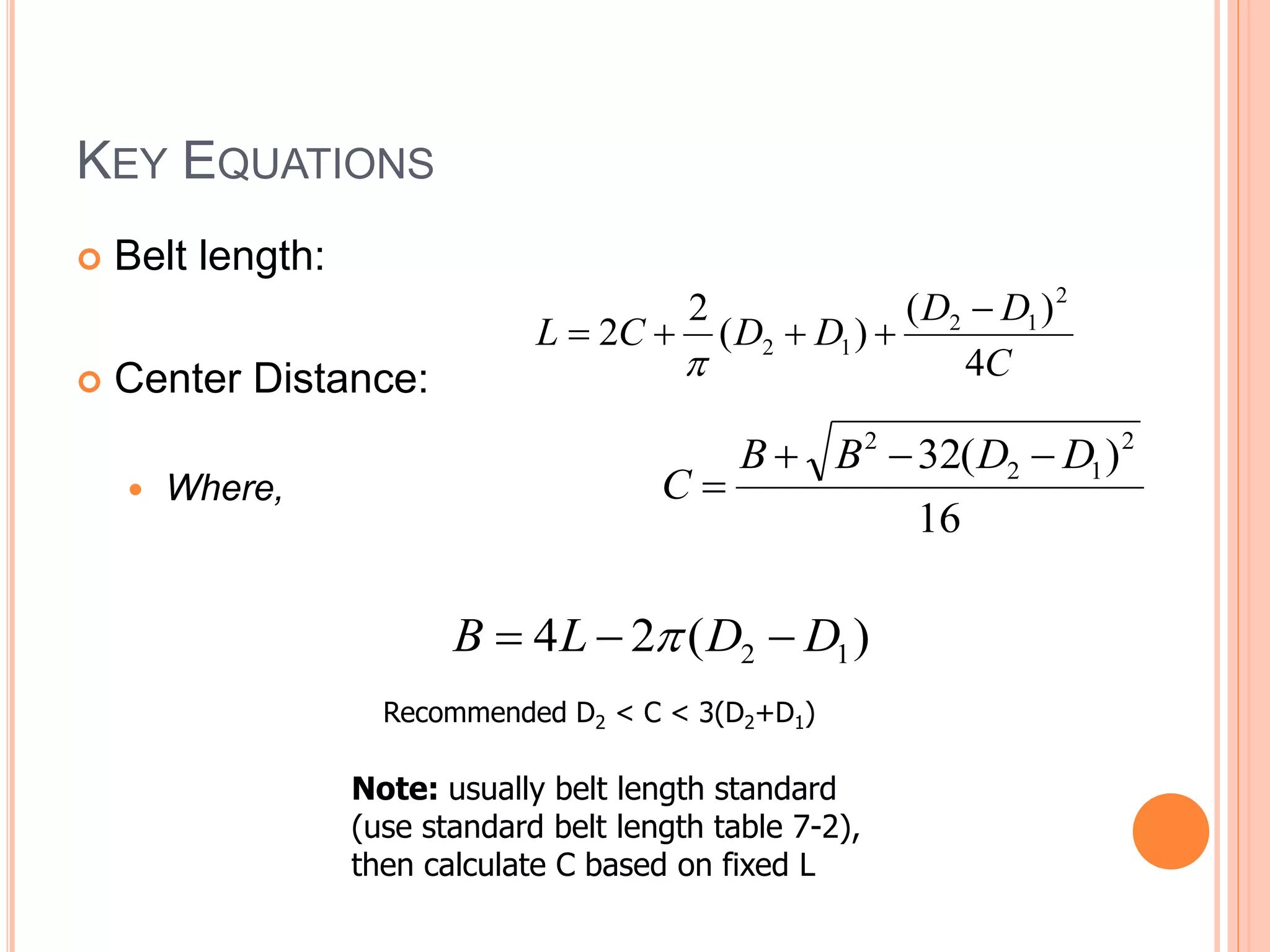 KEY EQUATIONS
 Belt length:
 Center Distance:
 Where,
C
D
D
D
D
C
L
4
)
(
)
(
2
2
2
1
2
1
2






16
)
(
32 2
1
2
2
D
D
B
B
C




)
(
2
4 1
2 D
D
L
B 

 
Note: usually belt length standard
(use standard belt length table 7-2),
then calculate C based on fixed L
Recommended D2 < C < 3(D2+D1)
 