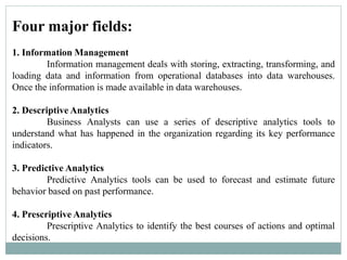 Four major fields:
1. Information Management
Information management deals with storing, extracting, transforming, and
loading data and information from operational databases into data warehouses.
Once the information is made available in data warehouses.
2. Descriptive Analytics
Business Analysts can use a series of descriptive analytics tools to
understand what has happened in the organization regarding its key performance
indicators.
3. Predictive Analytics
Predictive Analytics tools can be used to forecast and estimate future
behavior based on past performance.
4. Prescriptive Analytics
Prescriptive Analytics to identify the best courses of actions and optimal
decisions.
 